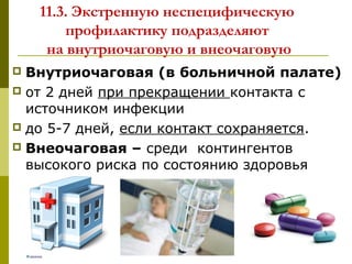 11.3. Экстренную неспецифическую
профилактику подразделяют
на внутриочаговую и внеочаговую
 Внутриочаговая (в больничной палате)
 от 2 дней при прекращении контакта с
источником инфекции
 до 5-7 дней, если контакт сохраняется.
 Внеочаговая – среди контингентов
высокого риска по состоянию здоровья
 