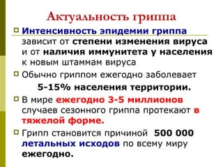 Актуальность гриппа
 Интенсивность эпидемии гриппа
зависит от степени изменения вируса
и от наличия иммунитета у населения
к новым штаммам вируса 
 Обычно гриппом ежегодно заболевает
 5-15% населения территории.
 В мире ежегодно 3-5 миллионов
случаев сезонного гриппа протекают в
тяжелой форме.
 Грипп становится причиной  500 000
летальных исходов по всему миру 
ежегодно.
 