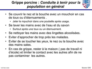 Grippe porcine : Conduite à tenir pour la
                           population en général

       • Se couvrir le nez et la bouche avec un mouchoir en cas
         de toux ou d’éternuements .
                  • Jeter le mpuchoir dans une poubelle après usage.
       • Se laver les mains avec de l’eau et du savon
                  • Surtout après une toux ou un éternuement.
       • Se nettoyer les mains avec des lingettes alcoolisées.
       • Eviter d’approcher de trop près les malades.
       • Eviter de se toucher les yeux, le nez ou la bouche avec
         des mains sales.
       • En cas de grippe, rester à la maison ( pas de travail ni
         d’école) et limiter le contact avec les autres afin de ne
         pas contaminer les autres.


CHOTANI © 2009.                                                        Source: CDC
 