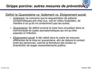 Grippe porcine: autres mesures de prévention

        Definir la Quarantaine vs. Isolement vs. Eloignement social
                  • Isolement: ne concerne que la sequestration de patients
                    symptomatiques,soit chez eux, soit en milieu hospitalier, de
                    manière à ce qu’ils ne contaminent pas les autres.
                  • Quarantaine: Se définit comme la mise hors circulation dans la
                    communauté de sujets asymptomatiques qui ont pu être
                    exposés à l’infection.
                  • Eloignement social: A été utilisé dans le cadre de mesures
                    différentes de la mise en quarantaine, afin de réduire le contact
                    entre les personnes, comme la fermeture des écoles ou
                    linterdiction de larges rassemblements publics.




CHOTANI © 2009.                                                                    Source: CDC
 