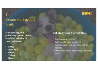 1.
Create stuff people
want.
Start creating and
publishing content that is
helpful & valuable to
your customers:
• FAQs
• How-To’s
• eBooks
• Videos
• Blog
But always ask yourself this:
• Is this content helpful?
• Will people want to read it?
• Is this content fair and balanced, or is it
biased?
• Does this content answer my customers’
needs?
 