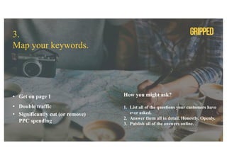 3.
Map your keywords.
• Get on page 1
• Double traffic
• Significantly cut (or remove)
PPC spending
How you might ask?
1. List all of the questions your customers have
ever asked.
2. Answer them all in detail. Honestly. Openly.
3. Publish all of the answers online.
 