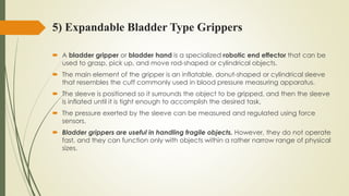 5) Expandable Bladder Type Grippers
 A bladder gripper or bladder hand is a specialized robotic end effector that can be
used to grasp, pick up, and move rod-shaped or cylindrical objects.
 The main element of the gripper is an inflatable, donut-shaped or cylindrical sleeve
that resembles the cuff commonly used in blood pressure measuring apparatus.
 The sleeve is positioned so it surrounds the object to be gripped, and then the sleeve
is inflated until it is tight enough to accomplish the desired task.
 The pressure exerted by the sleeve can be measured and regulated using force
sensors.
 Bladder grippers are useful in handling fragile objects. However, they do not operate
fast, and they can function only with objects within a rather narrow range of physical
sizes.
 