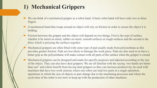 1) Mechanical Grippers
 We can think of a mechanical gripper as a robot hand. A basic robot hand will have only two or three
fingers
 A mechanical hand that wraps around an object will rely on friction in order to secure the object it is
holding.
 Friction between the gripper and the object will depend on two things, First is the type of surface
whether it be metal on metal, rubber on metal, smooth surfaces or rough surfaces and the second is the
force which is pressing the surfaces together.
 Mechanical grippers are often fitted with some type of pad usually made from polyurethane as this
provides greater friction. Pads are less likely to damage the work piece. Pads are also used so to have a
better grip as the polyurethane will make contact with all parts of the surface when the gripper is closed
 Mechanical grippers can be designed and made for specific purposes and adjusted according to the size
of the object. They can also have dual grippers. We are all familiar with the saying ‘two hands are better
than one” and robots benefit from having dual grippers as they can increase productivity, be used with
machines that have two work stations where one robot can load two parts in a single operation,
operations in which the size of objects or part change due to the machining processes and where the
cycle time of the robot is too slow to keep up with the production of other machines.
 