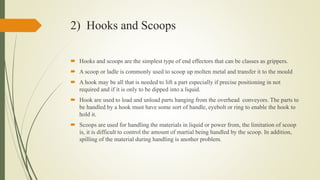 2) Hooks and Scoops
 Hooks and scoops are the simplest type of end effectors that can be classes as grippers.
 A scoop or ladle is commonly used to scoop up molten metal and transfer it to the mould
 A hook may be all that is needed to lift a part especially if precise positioning in not
required and if it is only to be dipped into a liquid.
 Hook are used to load and unload parts hanging from the overhead conveyors. The parts to
be handled by a hook must have some sort of handle, eyebolt or ring to enable the hook to
hold it.
 Scoops are used for handling the materials in liquid or power from, the limitation of scoop
is, it is difficult to control the amount of martial being handled by the scoop. In addition,
spilling of the material during handling is another problem.
 