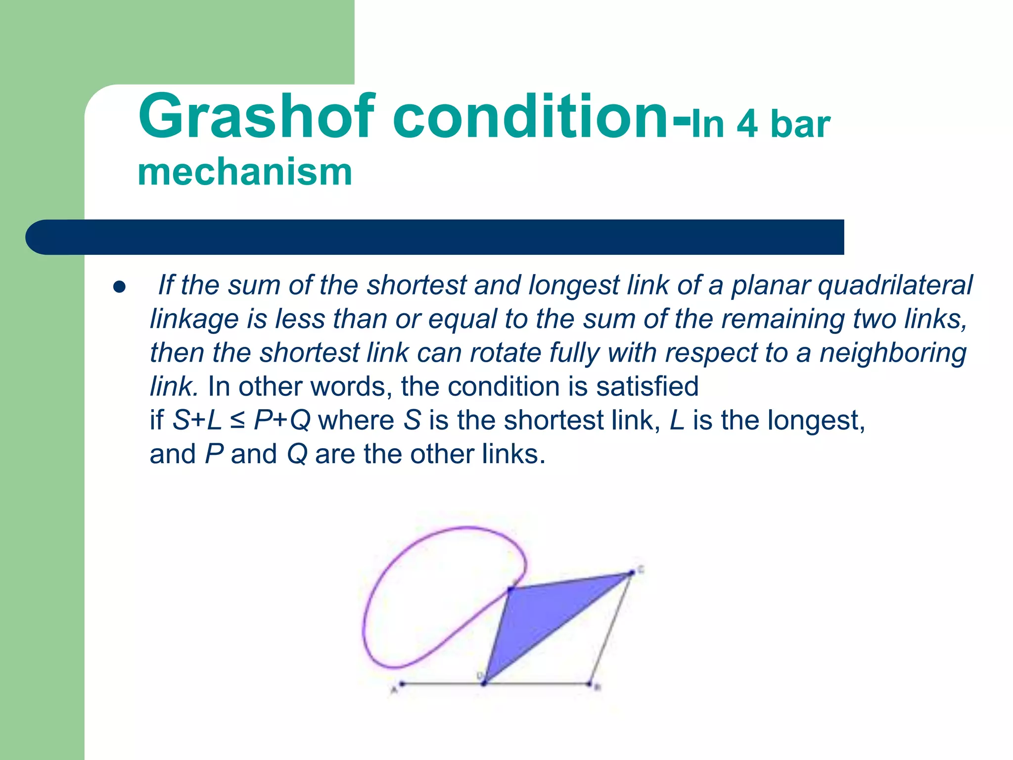 Grashof condition-In 4 bar
mechanism
 If the sum of the shortest and longest link of a planar quadrilateral
linkage is less than or equal to the sum of the remaining two links,
then the shortest link can rotate fully with respect to a neighboring
link. In other words, the condition is satisfied
if S+L ≤ P+Q where S is the shortest link, L is the longest,
and P and Q are the other links.
 
