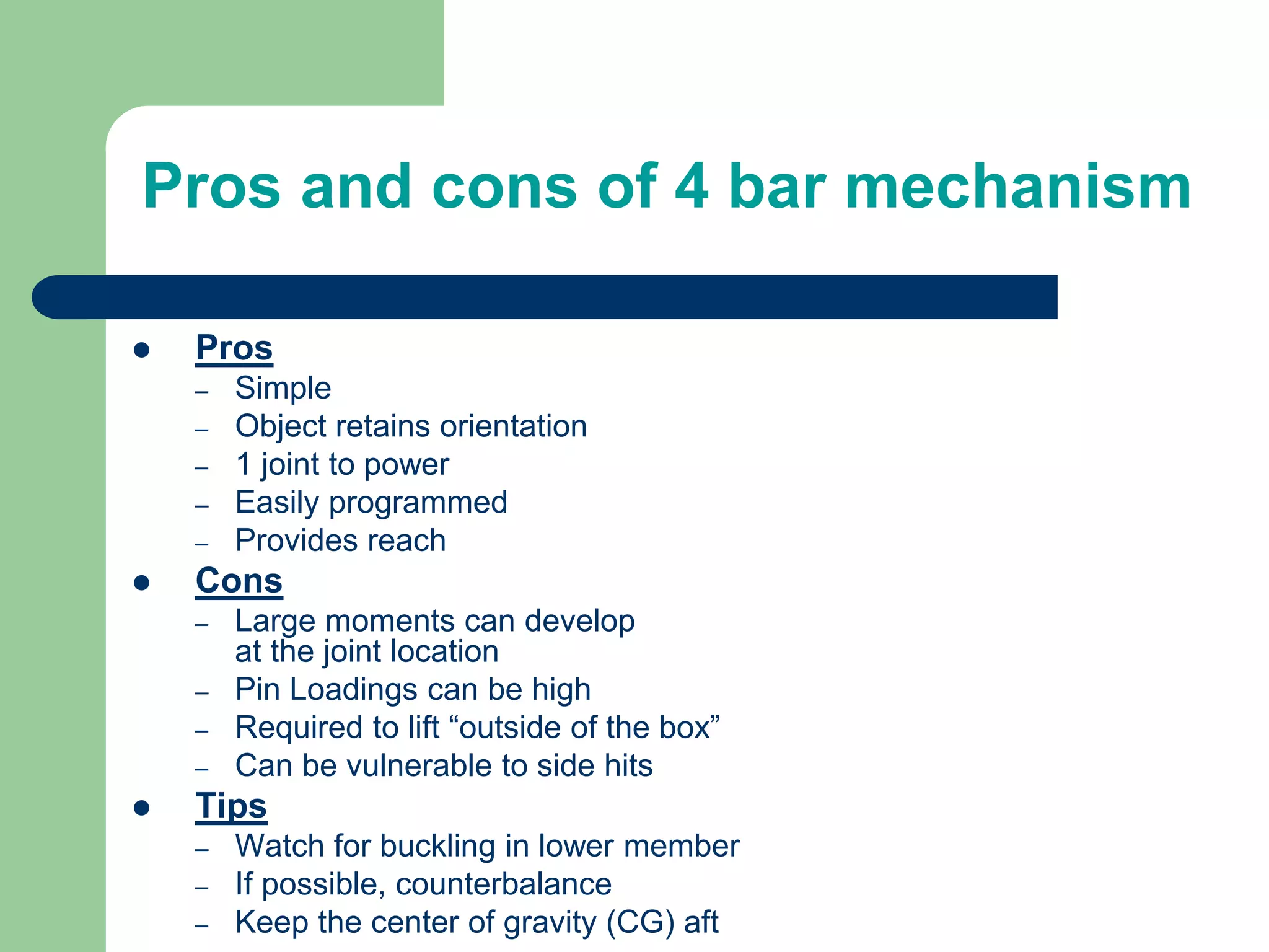 Pros and cons of 4 bar mechanism
 Pros
– Simple
– Object retains orientation
– 1 joint to power
– Easily programmed
– Provides reach
 Cons
– Large moments can develop
at the joint location
– Pin Loadings can be high
– Required to lift “outside of the box”
– Can be vulnerable to side hits
 Tips
– Watch for buckling in lower member
– If possible, counterbalance
– Keep the center of gravity (CG) aft
 