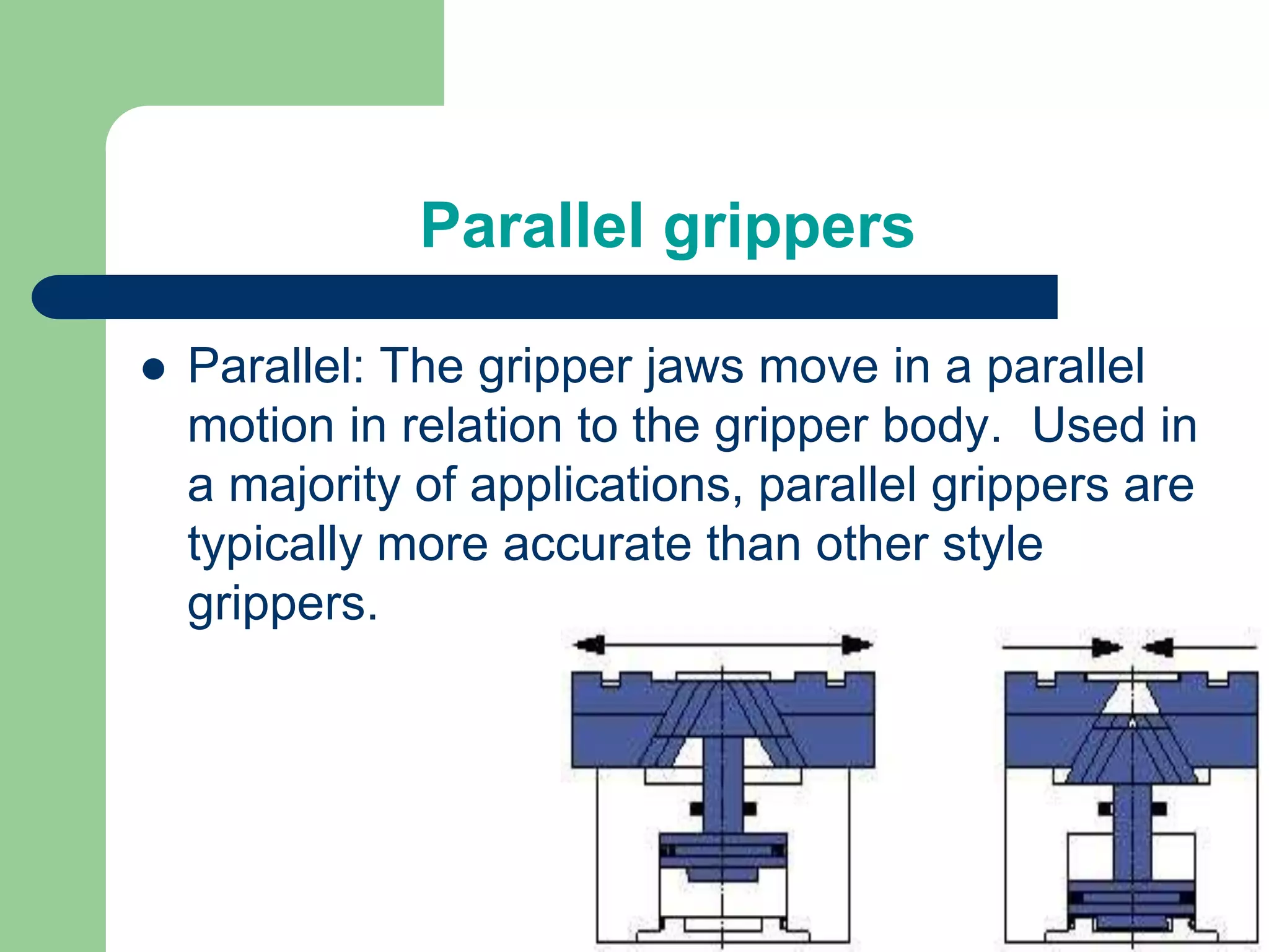 Parallel grippers
 Parallel: The gripper jaws move in a parallel
motion in relation to the gripper body. Used in
a majority of applications, parallel grippers are
typically more accurate than other style
grippers.
 