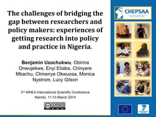 The challenges of bridging the
gap between researchers and
policy makers: experiences of
getting research into policy
and practice in Nigeria.
Benjamin Uzochukwu, Obinna
Onwujekwe, Enyi Etiaba, Chinyere
Mbachu, Chinenye Okwuosa, Monica
Nystrom, Lucy Gilson
3rd AfHEA International Scientific Conference
Nairobi, 11-13 March 2014
 