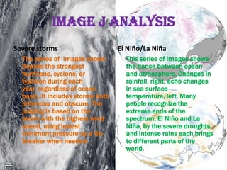 Image J Analysis
Severe storms                      El Niño/La Niña
  The series of images shown         This series of images shows
  depicts the strongest              the dance between ocean
  hurricane, cyclone, or             and atmosphere. Changes in
  typhoon during each                rainfall, right, echo changes
  year, regardless of ocean          in sea surface
  basin. It includes storms both     temperature, left. Many
  infamous and obscure. The          people recognize the
  judging is based on the            extreme ends of the
  storm with the highest wind        spectrum, El Niño and La
  speed, using lowest                Niña, by the severe droughts
  minimum pressure as a tie-         and intense rains each brings
  breaker when needed.               to different parts of the
                                     world.
 