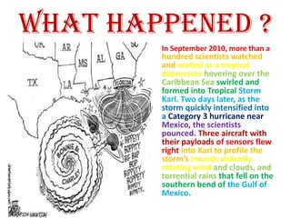 What happened ?
        In September 2010, more than a
        hundred scientists watched
        and waited as a tropical
        depression hovering over the
        Caribbean Sea swirled and
        formed into Tropical Storm
        Karl. Two days later, as the
        storm quickly intensified into
        a Category 3 hurricane near
        Mexico, the scientists
        pounced. Three aircraft with
        their payloads of sensors flew
        right into Karl to profile the
        storm’s innards violently
        rotating wind and clouds, and
        torrential rains that fell on the
        southern bend of the Gulf of
        Mexico.
 