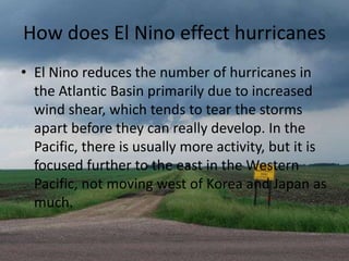 How does El Nino effect hurricanes
• El Nino reduces the number of hurricanes in
  the Atlantic Basin primarily due to increased
  wind shear, which tends to tear the storms
  apart before they can really develop. In the
  Pacific, there is usually more activity, but it is
  focused further to the east in the Western
  Pacific, not moving west of Korea and Japan as
  much.
 