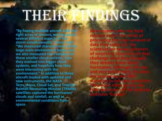 Their Findings
“By having multiple aircraft with the   Nine months after the field
right array of sensors, we measured     mission and in the midst of
several different aspects of the        processing the large amount of
storm simultaneously,” Braun said.
“We measured characteristics of the     data they collected, the
large-scale environment better, but     scientists are seeing glimmers
we also measured the evolution of       of surprising observations that
these smaller cloud systems, how        challenge what they thought
they evolved into bigger cloud          they already knew about
systems, and hopefully how they         hurricanes. Although still raw
were interacting with the
environment.” In addition to three      and very preliminary, the data
aircraft loaded with updated and        are prompting the GRIP
new instruments, the NASA               scientists to ask new questions.
Terra, Aqua, Cloud Sat, and Tropical    “You don’t often go into the
Rainfall Measuring Mission (TRMM)       field and come off the airplane
satellites captured the hurricanes’     and have ‘Eureka!’
clouds and rainfall, as well as
environmental conditions from
space.
 