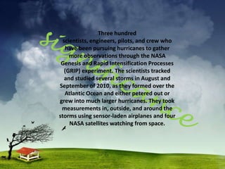 Three hundred
  scientists, engineers, pilots, and crew who
   have been pursuing hurricanes to gather
     more observations through the NASA
 Genesis and Rapid Intensification Processes
   (GRIP) experiment. The scientists tracked
   and studied several storms in August and
September of 2010, as they formed over the
   Atlantic Ocean and either petered out or
grew into much larger hurricanes. They took
 measurements in, outside, and around the
storms using sensor-laden airplanes and four
     NASA satellites watching from space.
 