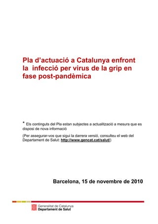 Pla d’actuació a Catalunya enfront
la infecció per virus de la grip en
fase post-pandèmica




* Els continguts del Pla estan subjectes a actualització a mesura que es
disposi de nova informació
(Per assegurar-vos que sigui la darrera versió, consulteu el web del
Departament de Salut: http://www.gencat.cat/salut/)




                  Barcelona, 15 de novembre de 2010
 