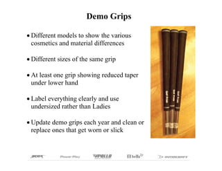 Demo Grips

Different models to show the various
cosmetics and material differences

Different sizes of the same grip

At least one grip showing reduced taper
under lower hand

Label everything clearly and use
undersized rather than Ladies

Update demo grips each year and clean or
replace ones that get worn or slick
 
