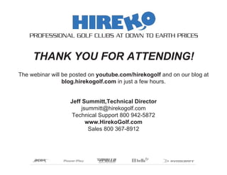 PROFESSIONAL GOLF CLUBS AT DOWN TO EARTH PRICES


     THANK YOU FOR ATTENDING!
The webinar will be posted on youtube.com/hirekogolf and on our blog at
                 blog.hirekogolf.com in just a few hours.


                   Jeff Summitt,Technical Director
                       jsummitt@hirekogolf.com
                   Technical Support 800 942-5872
                         www.HirekoGolf.com
                          Sales 800 367-8912
 