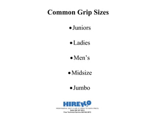 Common Grip Sizes

                    Juniors

                    Ladies

                     Men’s

                  Midsize

                    Jumbo


  PROFESSIONAL GOLF CLUBS AT DOWN TO EARTH PRICES
                  Sales 800 367-8912
          Free Technical Service 800 942-5872
 