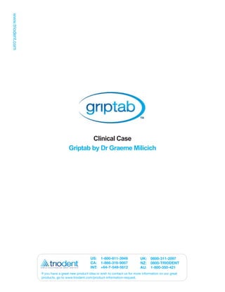 Clinical Case
                  Griptab by Dr Graeme Milicich




                                 US: 1-800-811-3949               UK:    0800-311-2097
                                 CA: 1-866-316-9007               NZ:    0800-TRIODENT
                                 INT: +64-7-549-5612              AU:    1-800-350-421
If you have a great new product idea or wish to contact us for more information on our great
products, go to www.triodent.com/product-information-request.
 