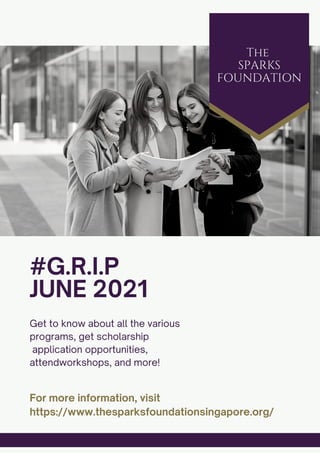 #G.R.I.P
JUNE 2021
Get to know about all the various
programs, get scholarship
application opportunities,
attendworkshops, and more!
For more information, visit
https://www.thesparksfoundationsingapore.org/
The
SPARKS
FOUNDATION
 