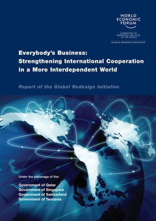 Everybody’s Business:
Strengthening International Cooperation
in a More Interdependent World

Report of the Global Redesign Initiative




Under the patronage of the:

Government     of   Qatar
Government     of   Singapore
Government     of   Switzerland
Government     of   Tanzania
 