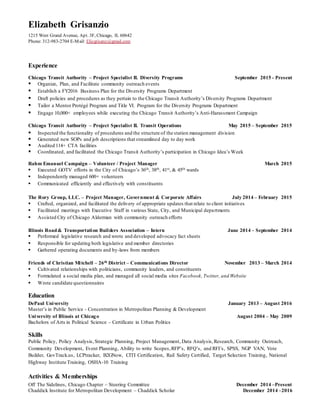 Elizabeth Grisanzio
1215 West Grand Avenue, Apt. 3F, Chicago, IL 60642
Phone: 312-983-2704 E-Mail: Elizgrisanz@gmail.com
Experience
Chicago Transit Authority – Project Specialist II. Diversity Programs September 2015 - Present
 Organize, Plan, and Facilitate community outreach events
 Establish a FY2016 Business Plan for the Diversity Programs Department
 Draft policies and procedures as they pertain to the Chicago Transit Authority’s Diversity Programs Department
 Tailor a Mentor Protégé Program and Title VI. Program for the Diversity Programs Department
 Engage 10,000+ employees while executing the Chicago Transit Authority’s Anti-Harassment Campaign
Chicago Transit Authority – Project Specialist II. Transit Operations May 2015 – September 2015
 Inspected the functionality of procedures and the structure of the station management division
 Generated new SOPs and job descriptions that streamlined day to day work
 Audited 114+ CTA facilities
 Coordinated, and facilitated the Chicago Transit Authority’s participation in Chicago Idea’s Week
Rahm Emanuel Campaign – Volunteer / Project Manager March 2015
 Executed GOTV efforts in the City of Chicago’s 36th, 38th, 41st, & 45th wards
 Independently managed 600+ volunteers
 Communicated efficiently and effectively with constituents
The Rory Group, LLC. – Project Manager, Government & Corporate Affairs July 2014 – February 2015
 Crafted, organized, and facilitated the delivery of appropriate updates that relate to client initiatives
 Facilitated meetings with Executive Staff in various State, City, and Municipal departments
 Assisted City of Chicago Alderman with community outreach efforts
Illinois Road& Transportation Builders Association – Intern June 2014 – September 2014
 Performed legislative research and wrote and developed advocacy fact sheets
 Responsible for updating both legislative and member directories
 Gathered operating documents and by-laws from members
Friends of Christian Mitchell – 26th District – Communications Director November 2013 – March 2014
 Cultivated relationships with politicians, community leaders, and constituents
 Formulated a social media plan, and managed all social media sites Facebook,Twitter, and Website
 Wrote candidate questionnaires
Education
DePaul University January 2013 – August 2016
Master’s in Public Service - Concentration in Metropolitan Planning & Development
University of Illinois at Chicago August 2004 – May 2009
Bachelors of Arts in Political Science – Certificate in Urban Politics
Skills
Public Policy, Policy Analysis, Strategic Planning, Project Management, Data Analysis,Research, Community Outreach,
Community Development, Event Planning, Ability to write Scopes,RFP’s, RFQ’s, and RFI’s, SPSS, NGP VAN, Vote
Builder, GovTrack.us, LCPtracker, B2GNow, CITI Certification, Rail Safety Certified, Target Selection Training, National
Highway Institute Training, OSHA-10 Training
Activities & Memberships
Off The Sidelines, Chicago Chapter – Steering Committee December 2014 –Present
Chaddick Institute for Metropolitan Development – Chaddick Scholar December 2014 –2016
 