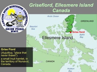 Grisefiord, Ellesmere Island Canada Grise Fiord ( Aujuittuq , &quot;place that never thaws&quot;) a small Inuit hamlet, in the territory of Nunavut, Canada.  Grise fiord 
