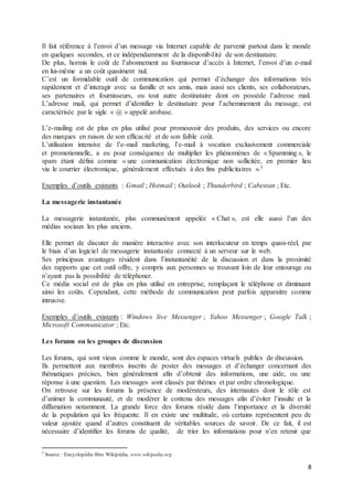 8
Il fait référence à l’envoi d’un message via Internet capable de parvenir partout dans le monde
en quelques secondes, et ce indépendamment de la disponibilité de son destinataire.
De plus, hormis le coût de l’abonnement au fournisseur d’accès à Internet, l’envoi d’un e-mail
en lui-même a un coût quasiment nul.
C’est un formidable outil de communication qui permet d’échanger des informations très
rapidement et d’interagir avec sa famille et ses amis, mais aussi ses clients, ses collaborateurs,
ses partenaires et fournisseurs, ou tout autre destinataire dont on possède l’adresse mail.
L’adresse mail, qui permet d’identifier le destinataire pour l’acheminement du message, est
caractérisée par le sigle « @ » appelé arobase.
L’e-mailing est de plus en plus utilisé pour promouvoir des produits, des services ou encore
des marques en raison de son efficacité et de son faible coût.
L’utilisation intensive de l’e-mail marketing, l’e-mail à vocation exclusivement commerciale
et promotionnelle, a eu pour conséquence de multiplier les phénomènes de « Spamming », le
spam étant défini comme « une communication électronique non sollicitée, en premier lieu
via le courrier électronique, généralement effectués à des fins publicitaires ».5
Exemples d’outils existants : Gmail ; Hotmail ; Outlook ; Thunderbird ; Cabestan ; Etc.
La messagerie instantanée
La messagerie instantanée, plus communément appelée « Chat », est elle aussi l’un des
médias sociaux les plus anciens.
Elle permet de discuter de manière interactive avec son interlocuteur en temps quasi-réel, par
le biais d’un logiciel de messagerie instantanée connecté à un serveur sur le web.
Ses principaux avantages résident dans l’instantanéité de la discussion et dans la proximité
des rapports que cet outil offre, y compris aux personnes se trouvant loin de leur entourage ou
n’ayant pas la possibilité de téléphoner.
Ce média social est de plus en plus utilisé en entreprise, remplaçant le téléphone et diminuant
ainsi les coûts. Cependant, cette méthode de communication peut parfois apparaitre comme
intrusive.
Exemples d’outils existants : Windows live Messenger ; Yahoo Messenger ; Google Talk ;
Microsoft Communicator ; Etc.
Les forums ou les groupes de discussion
Les forums, qui sont vieux comme le monde, sont des espaces virtuels publics de discussion.
Ils permettent aux membres inscrits de poster des messages et d’échanger concernant des
thématiques précises, bien généralement afin d’obtenir des informations, une aide, ou une
réponse à une question. Les messages sont classés par thèmes et par ordre chronologique.
On retrouve sur les forums la présence de modérateurs, des internautes dont le rôle est
d’animer la communauté, et de modérer le contenu des messages afin d’éviter l’insulte et la
diffamation notamment. La grande force des forums réside dans l’importance et la diversité
de la population qui les fréquente. Il en existe une multitude, où certains représentent peu de
valeur ajoutée quand d’autres constituent de véritables sources de savoir. De ce fait, il est
nécessaire d’identifier les forums de qualité, de trier les informations pour n’en retenir que
5
Source : Encyclopédie libre Wikipédia, www.wikipedia.org
 