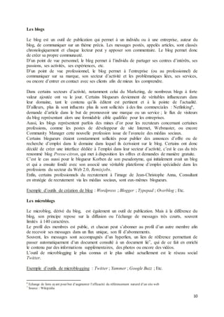 10
Les blogs
Le blog est un outil de publication qui permet à un individu ou à une entreprise, auteur du
blog, de communiquer sur un thème précis. Les messages postés, appelés articles, sont classés
chronologiquement et chaque lecteur peut y apposer son commentaire. Le blog permet donc
de créer sa propre communauté.
D’un point de vue personnel, le blog permet à l’individu de partager ses centres d’intérêts, ses
passions, ses activités, ses expériences, etc.
D’un point de vue professionnel, le blog permet à l’entreprise (ou au professionnel) de
communiquer sur sa marque, son secteur d’activité et les problématiques liées, ses services,
ou encore d’entrer en contact avec ses clients afin de mieux les comprendre.
Dans certains secteurs d’activité, notamment celui du Marketing, de nombreux blogs à forte
valeur ajoutée ont vu le jour. Certains blogueurs deviennent de véritables influenceurs dans
leur domaine, tant le contenu qu’ils éditent est pertinent et à la pointe de l’actualité.
D’ailleurs, plus ils sont influents plus ils sont sollicités à des fins commerciales : Netlinking6,
demande d’article dans le but de promouvoir une marque ou un service ; le flux de visiteurs
du blog représentant alors une formidable cible qualifiée pour les entreprises.
Aussi, les blogs représentent parfois des mines d’or pour les recruteurs concernant certaines
professions, comme les postes de développeur de site Internet, Webmaster, ou encore
Community Manager cette nouvelle profession issue de l’avancée des médias sociaux.
Certains blogueurs étaient constamment sollicités pour publier des annonces d’offre ou de
recherche d’emploi dans le domaine dans lequel ils écrivaient sur le blog. Certains ont donc
décidé de créer une interface dédiée à l’emploi dans leur secteur d’activité, c’est le cas du très
renommé blog Presse-citron, qui met à disposition les offres et demandes de manière gratuite.
C’est le cas aussi pour le blogueur Korben de son pseudonyme, qui initialement avait un blog
et qui a ensuite fondé avec son associé une véritable plateforme d’emploi spécialisée dans les
professions du secteur du Web 2.0, Remixjobs.
Enfin, certains professionnels du recrutement à l’image de Jean-Christophe Anna, Consultant
en stratégie de recrutement via les médias sociaux, sont eux-mêmes blogueurs.
Exemple d’outils de création de blog : Wordpress ; Blogger ; Typepad ; Overblog ; Etc.
Les microblogs
Le microblog, dérivé du blog, est également un outil de publication. Mais à la différence du
blog, son principe repose sur la diffusion ou l’échange de messages très courts, souvent
limités à 140 caractères.
Le profil des membres est public, et chacun peut s’abonner au profil d’un autre membre afin
de recevoir ses messages dans un flux unique, son fil d’abonnements.
Souvent, les messages sont accompagnés d’un hyperlien, un lien de référence permettant de
passer automatiquement d’un document consulté à un document lié7, qui de ce fait en enrichi
le contenu par des informations supplémentaires, des photos ou encore des vidéos.
L’outil de microblogging le plus connus et le plus utilisé actuellement est le réseau social
Twitter.
Exemple d’outils de microblogging : Twitter ; Yammer ; Google Buzz ; Etc.
6
Echange de liens ayant pour but d’augmenter l’efficacité du référencement naturel d’un site web
7
Source : Wikipédia
 