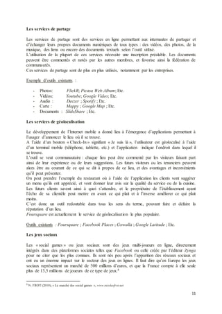 11
Les services de partage
Les services de partage sont des services en ligne permettant aux internautes de partager et
d’échanger leurs propres documents numériques de tous types : des vidéos, des photos, de la
musique, des liens ou encore des documents textuels selon l’outil utilisé.
L’utilisation de la plupart de ces services nécessite une inscription préalable. Les documents
peuvent être commentés et notés par les autres membres, et favorise ainsi la fédération de
communautés.
Ces services de partage sont de plus en plus utilisés, notamment par les entreprises.
Exemple d’outils existants :
- Photos: FlickR; Picasa Web Album; Etc.
- Vidéos: Youtube; Google Video; Etc.
- Audio : Deezer ; Spotify ; Etc.
- Carte : Mappy ; Google Map ; Etc.
- Documents : SlideShare ; Etc.
Les services de géolocalisation
Le développement de l’Internet mobile a donné lieu à l’émergence d’applications permettant à
l’usager d’annoncer le lieu où il se trouve.
A l’aide d’un bouton « Check-In » signifiant « Je suis là », l’utilisateur est géolocalisé à l’aide
d’un terminal mobile (téléphone, tablette, etc.) et l’application indique l’endroit dans lequel il
se trouve.
L’outil se veut communautaire : chaque lieu peut être commenté par les visiteurs faisant part
ainsi de leur expérience ou de leurs suggestions. Les futurs visiteurs ou les tenanciers peuvent
alors être au courant de ce qui se dit à propos de ce lieu, et des avantages et inconvénients
qu’il peut présenter.
On peut prendre l’exemple du restaurant où à l’aide de l’application les clients vont suggérer
un menu qu’ils ont apprécié, et vont donner leur avis sur la qualité du service ou de la cuisine.
Les futurs clients savent ainsi à quoi s’attendre, et le propriétaire de l’établissement ayant
l’écho de sa clientèle peut mettre en avant ce qui plait et à l’inverse améliorer ce qui plait
moins.
C’est donc un outil redoutable dans tous les sens du terme, pouvant faire et défaire la
réputation d’un lieu.
Foursquare est actuellement le service de géolocalisation le plus populaire.
Outils existants : Foursquare ; Facebook Places ; Gowalla ; Google Latitude ; Etc.
Les jeux sociaux
Les « social games » ou jeux sociaux sont des jeux multi-joueurs en ligne, directement
intégrés dans des plateformes sociales telles que Facebook ou celle créée par l’éditeur Zynga
pour ne citer que les plus connues. Ils sont nés peu après l’apparition des réseaux sociaux et
ont eu un énorme impact sur le secteur des jeux en lignes. Il faut dire qu’en Europe les jeux
sociaux représentent un marché de 500 millions d’euros, et que la France compte à elle seule
plus de 13,5 millions de joueurs de ce type de jeux.8
8
N. FROT (2010), « Le marché des social games », www.nicolasfrot.net
 