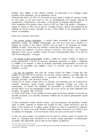 13
individus, leurs affinités et leurs intérêts communs, les interactions et les échanges rendus
possibles par la technologie, tous les ingrédients sont là.
L’Internet haut débit et le Web 2.0 ont permis un accès rapide et facilité aux contenus en ligne
de tous types, et ont ainsi ouvert la voie au développement d’un partage universel de
connaissances, d’informations et de culture, et ont favorisé les échanges interpersonnels.
D’où l’apparition d’un premier réseau social en 1995 aux Etats Unis nommé « Classmates »,
exporté en France en 2001 sous le nom de « Copains d’avant ». Mais il existe aujourd’hui une
multitude de réseaux sociaux, spécialisés ou non, et leur nombre ne fait qu’augmenter tant le
marché est dynamique.
Parmi eux on retrouve entre-autres :
- Les réseaux sociaux généralistes, à vocation plutôt personnelle, ils sont de véritables
plateformes sociales aux multiples fonctionnalités, qui vont servir avant tout à discuter et à
partager du contenu et des centres d’intérêts avec ses amis et son entourage, de manière
publique ou privée. Par la suite leur évolution a donné lieu à beaucoup d’autres usages.
Les acteurs sont nombreux : Facebook, Myspace, Friendster, Hi5, Google+, Etc. J’ajouterai
également Twitter que je considère comme un réseau social généraliste même s’il est bien un
outil de microblogging12 à l’origine.
- Les réseaux sociaux professionnels, destinés à établir des contacts d’affaires et élargir son
réseau professionnel, à trouver de nouveaux fournisseurs partenaires ou clients, à augmenter
sa visibilité et sa notoriété, à saisir de nouvelles opportunités professionnelles ou recruter du
personnel, les possibilités sont multiples. Viadeo et LinkedIn sont les acteurs les plus
populaires à ce jour.
- Les sites de rencontre, sont aussi des réseaux sociaux très utilisés. Comme leur nom
l’indique ils sont basés sur la rencontre, ils vont donc souvent s’adresser à un public ciblé, des
personnes célibataires majoritairement, et permettent aux utilisateurs de rencontrer de
nouvelles personnes, voire de trouver l’amour.
Certains de ces réseaux, comme Meetic ou eDarling, sont clairement axés sur le thème de la
rencontre amoureuse, quand d’autres proposent simplement d’élargir son cercle de
connaissances, en fonction des similitudes de personnalité ou d’intérêts comme Onetous
(Version Bêta), ou de lieu géographique comme Onvasortir (OVS) qui existe maintenant dans
la plupart des grandes villes de France.
Le réseau social Badoo est un exemple de réseau jouant sur les deux créneaux, la rencontre de
nouvelles personnes et la rencontre amoureuse, facilitées par un outil de géolocalisation ajouté
aux services.
Il existe énormément d’autres réseaux sociaux, qui pour beaucoup sont spécialisés. Certains
visent un public segmenté en fonction par exemple de l’âge, comme Babymap.fr pour les
bébés et leurs parents, de la religion, comme Holypal.com pour les personnes de confession
chrétienne, ou encore d’un centre d’intérêt particulier comme Yummypets ou Zanibook pour
les animaux de compagnie, ou le tout nouveau réseau Spotylynx pour les sports et loisirs.
La liste est encore longue c’est pourquoi tous les types de réseaux sociaux ne peuvent être
traités ici. Cependant nous reviendront sur les réseaux sociaux généralistes et professionnels
de manière plus approfondie dans la suite de cette synthèse de littérature.
12
Le terme fait référence au microblog, un dérivé du blog qui permet de publier des articles plus courts que ceux d’un blog
classique (Cf. : Glossaire)
 