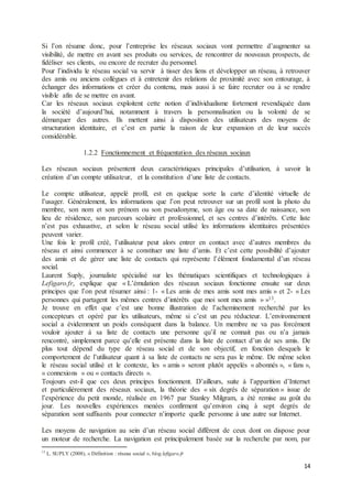 14
Si l’on résume donc, pour l’entreprise les réseaux sociaux vont permettre d’augmenter sa
visibilité, de mettre en avant ses produits ou services, de rencontrer de nouveaux prospects, de
fidéliser ses clients, ou encore de recruter du personnel.
Pour l’individu le réseau social va servir à tisser des liens et développer un réseau, à retrouver
des amis ou anciens collègues et à entretenir des relations de proximité avec son entourage, à
échanger des informations et créer du contenu, mais aussi à se faire recruter ou à se rendre
visible afin de se mettre en avant.
Car les réseaux sociaux exploitent cette notion d’individualisme fortement revendiquée dans
la société d’aujourd’hui, notamment à travers la personnalisation ou la volonté de se
démarquer des autres. Ils mettent ainsi à disposition des utilisateurs des moyens de
structuration identitaire, et c’est en partie la raison de leur expansion et de leur succès
considérable.
1.2.2 Fonctionnement et fréquentation des réseaux sociaux
Les réseaux sociaux présentent deux caractéristiques principales d’utilisation, à savoir la
création d’un compte utilisateur, et la constitution d’une liste de contacts.
Le compte utilisateur, appelé profil, est en quelque sorte la carte d’identité virtuelle de
l’usager. Généralement, les informations que l’on peut retrouver sur un profil sont la photo du
membre, son nom et son prénom ou son pseudonyme, son âge ou sa date de naissance, son
lieu de résidence, son parcours scolaire et professionnel, et ses centres d’intérêts. Cette liste
n’est pas exhaustive, et selon le réseau social utilisé les informations identitaires présentées
peuvent varier.
Une fois le profil créé, l’utilisateur peut alors entrer en contact avec d’autres membres du
réseau et ainsi commencer à se constituer une liste d’amis. Et c’est cette possibilité d’ajouter
des amis et de gérer une liste de contacts qui représente l’élément fondamental d’un réseau
social.
Laurent Suply, journaliste spécialisé sur les thématiques scientifiques et technologiques à
Lefigaro.fr, explique que « L’émulation des réseaux sociaux fonctionne ensuite sur deux
principes que l’on peut résumer ainsi : 1- « Les amis de mes amis sont mes amis » et 2- « Les
personnes qui partagent les mêmes centres d’intérêts que moi sont mes amis » »13.
Je trouve en effet que c’est une bonne illustration de l’acheminement recherché par les
concepteurs et opéré par les utilisateurs, même si c’est un peu réducteur. L’environnement
social a évidemment un poids conséquent dans la balance. Un membre ne va pas forcément
vouloir ajouter à sa liste de contacts une personne qu’il ne connait pas ou n’a jamais
rencontré, simplement parce qu’elle est présente dans la liste de contact d’un de ses amis. De
plus tout dépend du type de réseau social et de son objectif, en fonction desquels le
comportement de l’utilisateur quant à sa liste de contacts ne sera pas le même. De même selon
le réseau social utilisé et le contexte, les « amis » seront plutôt appelés « abonnés », « fans »,
« connexions » ou « contacts directs ».
Toujours est-il que ces deux principes fonctionnent. D’ailleurs, suite à l’apparition d’Internet
et particulièrement des réseaux sociaux, la théorie des « six degrés de séparation » issue de
l’expérience du petit monde, réalisée en 1967 par Stanley Milgram, a été remise au goût du
jour. Les nouvelles expériences menées confirment qu’environ cinq à sept degrés de
séparation sont suffisants pour connecter n’importe quelle personne à une autre sur Internet.
Les moyens de navigation au sein d’un réseau social diffèrent de ceux dont on dispose pour
un moteur de recherche. La navigation est principalement basée sur la recherche par nom, par
13
L. SUPLY (2008), « Définition : réseau social », blog.lefigaro.fr
 