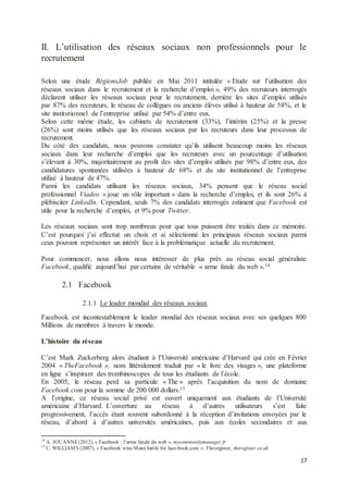 17
II. L’utilisation des réseaux sociaux non professionnels pour le
recrutement
Selon une étude RégionsJob publiée en Mai 2011 intitulée « Etude sur l’utilisation des
réseaux sociaux dans le recrutement et la recherche d’emploi », 49% des recruteurs interrogés
déclarent utiliser les réseaux sociaux pour le recrutement, derrière les sites d’emploi utilisés
par 87% des recruteurs, le réseau de collègues ou anciens élèves utilisé à hauteur de 58%, et le
site institutionnel de l’entreprise utilisé par 54% d’entre eux.
Selon cette même étude, les cabinets de recrutement (33%), l’intérim (25%) et la presse
(26%) sont moins utilisés que les réseaux sociaux par les recruteurs dans leur processus de
recrutement.
Du côté des candidats, nous pouvons constater qu’ils utilisent beaucoup moins les réseaux
sociaux dans leur recherche d’emploi que les recruteurs avec un pourcentage d’utilisation
s’élevant à 30%, majoritairement au profit des sites d’emploi utilisés par 98% d’entre eux, des
candidatures spontanées utilisées à hauteur de 68% et du site institutionnel de l’entreprise
utilisé à hauteur de 47%.
Parmi les candidats utilisant les réseaux sociaux, 34% pensent que le réseau social
professionnel Viadeo « joue un rôle important » dans la recherche d’emploi, et ils sont 26% à
plébisciter LinkedIn. Cependant, seuls 7% des candidats interrogés estiment que Facebook est
utile pour la recherche d’emploi, et 9% pour Twitter.
Les réseaux sociaux sont trop nombreux pour que tous puissent être traités dans ce mémoire.
C’est pourquoi j’ai effectué un choix et ai sélectionné les principaux réseaux sociaux parmi
ceux pouvant représenter un intérêt face à la problématique actuelle du recrutement.
Pour commencer, nous allons nous intéresser de plus près au réseau social généraliste
Facebook, qualifié aujourd’hui par certains de véritable « arme fatale du web ».14
2.1 Facebook
2.1.1 Le leader mondial des réseaux sociaux
Facebook est incontestablement le leader mondial des réseaux sociaux avec ses quelques 800
Millions de membres à travers le monde.
L’histoire du réseau
C’est Mark Zuckerberg alors étudiant à l’Université américaine d’Harvard qui crée en Février
2004 « TheFacebook », nom littéralement traduit par « le livre des visages », une plateforme
en ligne s’inspirant des trombinoscopes de tous les étudiants de l’école.
En 2005, le réseau perd sa particule « The » après l’acquisition du nom de domaine
Facebook.com pour la somme de 200 000 dollars.15
A l’origine, ce réseau social privé est ouvert uniquement aux étudiants de l’Université
américaine d’Harvard. L’ouverture au réseau à d’autres utilisateurs s’est faite
progressivement, l’accès étant souvent subordonné à la réception d’invitations envoyées par le
réseau, d’abord à d’autres universités américaines, puis aux écoles secondaires et aux
14
A. JOUANNE(2012), « Facebook : l’arme fatale du web », mycommunitymanager.fr
15
C. WILLIAMS (2007), « Facebook wins Manx battle for face-book.com », Theregister, theregister.co.uk
 