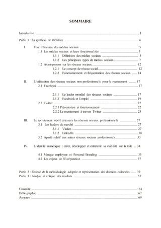 SOMMAIRE
Introduction ............................................................................................................................... 1
Partie 1 : La synthèse de littérature .......................................................................................... 4
I. Tour d’horizon des médias sociaux ........................................................................ 5
1.1 Les médias sociaux et leurs fonctionnalités .............................................. 5
1.1.1 Définition des médias sociaux ............................................ 5
1.1.2 Les principaux types de médias sociaux.............................. 7
1.2 Avant-propos sur les réseaux sociaux....................................................... 12
1.2.1 Le concept de réseau social................................................. 12
1.2.2 Fonctionnement et fréquentation des réseaux sociaux ...... 14
II. L’utilisation des réseaux sociaux non professionnels pour le recrutement ......... 17
2.1 Facebook ................................................................................................... 17
2.1.1 Le leader mondial des réseaux sociaux ............................. 17
2.1.2 Facebook et l’emploi ......................................................... 19
2.2 Twitter ...................................................................................................... 22
2.2.1 Présentation et fonctionnement ............................................ 22
2.2.2 Le recrutement à travers Twitter .......................................... 23
III. Le recrutement opéré à travers les réseaux sociaux professionnels .................... 27
3.1 Les leaders du marché ............................................................................. 27
3.1.1 Viadeo ................................................................................ 27
3.1.2 LinkedIn ............................................................................. 30
3.2 Aparté relatif aux autres réseaux sociaux professionnels......................... 33
IV. L’identité numérique : créer, développer et entretenir sa visibilité sur la toile ... 34
4.1 Marque employeur et Personal Branding ................................................ 35
4.2 Les enjeux de l’E-réputation .................................................................... 37
Partie 2 : Enoncé de la méthodologie adoptée et représentation des données collectées ...... 39
Partie 3 : Analyse et critique des résultats .............................................................................. 57
Glossaire .................................................................................................................................. 64
Bibliographie ........................................................................................................................... 67
Annexes ................................................................................................................................... 69
 