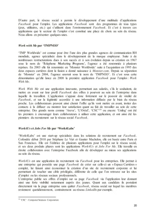 20
D’autre part, le réseau social a permis le développement d’une multitude d’applications
Facebook pour l’emploi. Les applications Facebook sont des programmes de tous types
(jeux, utilitaires, etc.) qui s’utilisent dans l’environnement Facebook. Et c’est à travers ces
applications que le secteur de l’emploi s’est constitué une place de choix au sein du réseau.
Nous allons en présenter quelques-unes.
Work with Me par ‘TMPNEO’
‘TMP Worldwide’ est connue pour être l’une des plus grandes agences de communication RH
mondiale, agence spécialisée dans le développement de la marque employeur. Suite à de
nombreuses restructurations dues à son succès et à son évolution depuis sa création en 1967
sous le nom de ‘Telephone Marketing Programs’, l’agence a été renommée à plusieurs
reprises. En 2003 elle fut renommée en ‘Monster Worldwide’ suite à l’acquisition en 1995 des
deux espaces carrières dont la fusion a donné naissance à Monster.com. Depuis sa séparation
de ‘Monster’ en 2004, l’agence œuvrait sous le nom de ‘TMPNEO’. Et c’est sous cette
dénomination qu’elle lance en 2008 la première application Facebook pour l’emploi : Work
With Me.
Work With Me est une application innovante, permettant aux salariés, s’ils le souhaitent, de
mettre en avant sur leur profil Facebook des offres à pourvoir au sein de l’entreprise dans
laquelle ils travaillent. L’application s’appuie donc fortement sur le pouvoir de viralité de
Facebook, et sur la légitimité accordée à une information diffusée par le biais du réseau
proche. Les collaborateurs peuvent ainsi choisir l’offre qu’ils vont mettre en avant, inviter des
contacts à la diffuser ou montrer leur satisfaction quant au fait de travailler au sein de cette
entreprise. Des grands noms comme ‘Areva’, ‘L’Oréal’, ‘CSC’19 ou encore ‘Unilog’ ont été
les premiers à encourager leurs collaborateurs à utiliser cette application, et ont ainsi été les
pionniers du recrutement sur le réseau social Facebook.
Work4Us et Jobs For Me par ‘Work4Labs’
‘Work4Labs’ est une start-up spécialisée dans les solutions de recrutement sur Facebook.
Cofondée début 2010 par Stéphane Le Viet et Gautier Machelon, elle est basée entre Paris et
San Francisco. Elle est l’éditrice de plusieurs applications pour l’emploi sur le réseau social,
et ses deux produits phares sont les applications Work4Us et Jobs For Me. Elle travaille en
étroite collaboration avec l’entreprise Facebook afin de développer au mieux ses applications
au sein du réseau.
Work4Us est une application de recrutement via Facebook pour les entreprises. Elle permet à
une entreprise qui possède une page Facebook de créer sur celle-ci un « Espace Carrières »
complet, lui faisant ainsi économiser la création d’un site de recrutement corporate et lui
permettant de toucher une cible privilégiée, différente de celle que l’on retrouve sur les sites
d’emploi ou les réseaux sociaux professionnels.
L’entreprise publie ses offres d’emploi sur sa page Facebook via l’application leur donnant
ainsi une forte visibilité notamment auprès des jeunes. Quant aux candidats ils postulent
directement via la page entreprise sans quitter Facebook, réseau social sur lequel les membres
reviennent quotidiennement, contrairement au réseau LinkedIn par exemple.
19
‘CSC’ : Computer Sciences Corporation
 