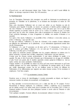 23
(Tinyurl.com), un outil directement intégré dans Twitter. Sans cet outil il serait difficile de
diffuser un message respectant la limite des 140 caractères.
Le fonctionnement
Lors de l’inscription l’internaute doit renseigner son profil en choisissant un pseudonyme qui
permettra de l’identifier sur la plateforme, et en donnant une description en moins de 160
caractères.
Dans cette description l’utilisateur met en avant son métier ou ses fonctions au sein de
l’entreprise pour laquelle il travaille, ou encore ses passions et intérêts parfois soulignés par
une note d’humour. La description est importante, d’une part parce que c’est ce que le futur
abonné regardera en premier avant de savoir s’il va « suivre » le membre ou pas, et d’autre
part parce que les mots clés contenus dans celle-ci permettront de retrouver le membre lors
d’une recherche thématique, et donc d’augmenter sa visibilité, son nombre d’abonnés et sa
notoriété.
Car après s’être inscrit, l’utilisateur a la possibilité d’être « Follower » c'est-à-dire suiveur, ou
d’être « Following » qui veut dire suivi.
En tant que Follower, l’utilisateur a le choix de s’abonner à des comptes d’autres utilisateurs
qui diffusent des informations sur la plateforme, et ces informations apparaissent ensuite dans
son fil d’abonnements.
Si l’utilisateur « A » suit 15 personnes on dit alors qu’il a 15 abonnements. A l’inverse, si
pour le contenu qu’il diffuse l’utilisateur « A » est suivi par 15 personnes, il sera alors un
Following et on dira qu’il a 15 abonnés.
Une option de recherche permet d’identifier tous les comptes utilisateurs en relation avec le
thème recherché, et permet ainsi de filtrer uniquement l’information qui nous intéresse.
Comme pour les réseaux sociaux professionnels, il vaut mieux privilégier la qualité à la
quantité. De plus, le fait d’avoir plus d’abonnés que d’abonnements est un gage de crédibilité,
et plus l’écart sera grand, plus le membre apparaitra comme quelqu’un d’influent ou tout au
moins comme une source pertinente d’informations.
Chaque membre a la possibilité de relayer un tweet qu’il aura trouvé intéressant ou qu’il aura
souhaité partager avec les autres internautes. Ce phénomène de partage génère sur le réseau
une viralité apparaissant comme l’un de ses meilleurs atouts en termes de diffusion de
l’information et de différenciation par rapports aux autres réseaux sociaux. Et les recruteurs et
employeurs l’ont bien compris.
2.2.2 Le recrutement à travers Twitter
Paradoxe pour ce réseau de microblogging à vocation personnelle au départ, sur lequel se
retrouvent nombre de cabinets de recrutement et d’employeurs.
Le blog spécialisé recrutementmediasociaux.com a édité une liste de 70 comptes Twitter
Recrutement et Marque employeur. La conférence « RMS », conférence sur le recrutement
par les médias sociaux s’est même tenue pour la première fois en Novembre 2011 à Paris, et
réunissait nombres d’acteurs des deux principaux secteurs à savoir celui de l’Internet et celui
du recrutement.
Voici quelques exemples d’acteurs influents du recrutement utilisant le réseau Twitter :
Intermédiaires du recrutement :
 