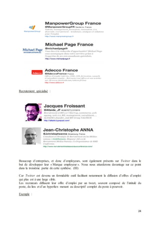 24
Recrutement spécialisé :
Beaucoup d’entreprises, et donc d’employeurs, sont également présents sur Twitter dans le
but de développer leur « Marque employeur ». Nous nous attarderons davantage sur ce point
dans la troisième partie de cette synthèse. (III)
Car Twitter est devenu un formidable outil facilitant notamment la diffusion d’offres d’emploi
qui plus est à une large cible.
Les recruteurs diffusent leur offre d’emploi par un tweet, souvent composé de l’intitulé du
poste, du lieu et d’un hyperlien menant au descriptif complet du poste à pourvoir.
Exemple :
 