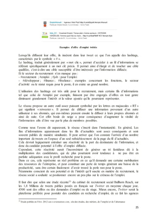 25
Exemples d’offre d’emploi twittée
Lorsqu’ils diffusent leur offre, ils insèrent dans leur tweet ce que l’on appelle des hashtags,
caractérisés par le symbole « # ».
Le hashtag, traduit généralement par « mot clic », permet d’accéder à un fil d’informations se
référant spécifiquement à un mot clé précis. Il permet ainsi d’élargir et de toucher une cible
qualifiée, c'est-à-dire une cible susceptible d’être intéressée par l’information diffusée.
Et le secteur du recrutement n’en manque pas :
- #recrutement ; #emploi ; #job : pour l’emploi
- #développeur ; #finance ; #freelance : exemples concernant les fonctions, le secteur
d’activité ou le statut requis pour le poste, il en existe un grand nombre.
L’utilisation des hashtags est très utile pour le recrutement, mais certains fils d’informations
tel que celui de #emploi par exemple, finissent par être engorgés d’offres en tout genre
diminuant grandement l’intérêt et la valeur ajoutée qu’ils pourraient représenter.
Le réseau propose un autre outil assez puissant symbolisé par les lettres en majuscules « RT »
qui signifient « retweeter ». Il permet de diffuser une information provenant d’un autre
utilisateur à ses abonnés, qui eux-mêmes peuvent ensuite la diffuser à leurs propres abonnés et
ainsi de suite. Cet effet boule de neige a pour conséquence d’augmenter la viralité de
l’information afin d’être vue par le plus de membres possibles.
Comme nous l’avons dit auparavant, le réseau s’inscrit dans l’instantanéité. En général, Les
flux d’informations apparaissant dans les fils d’actualités sont assez conséquents et sont
souvent publiés de manière simultanée. Il peut arriver que l’on constate l’arrivée d’un nombre
important de tweets en l’espace d’un seul rafraichissement de la page du fil d’actualités.
Cela devrait logiquement entraîner une réactivité de la part du destinataire de l’information, et
donc du candidat potentiel à l’offre d’emploi diffusée.
Cependant, cette réactivité aurait l’inconvénient de générer un tri fastidieux dû à la
multiplication des candidatures, qui de plus pourraient avoir tendance à ne pas être en
parfaite adéquation avec le profil recherché pour le poste.
Dans ce cas, cela représente un réel problème en ce qu’il demande une certaine mobilisation
des ressources de l’entreprise, et peut constituer une perte de temps générant une baisse de la
productivité, sans être certain finalement d’avoir trouvé la perle rare pour le poste.
Néanmoins conscient de son potentiel et de l’intérêt qu’il suscite en matière de recrutement, le
réseau social a souhaité se positionner encore un peu plus sur le créneau de l’emploi.
Il faut dire que selon une étude récente23 du cabinet de recrutement social Bullhorn Reach, sur
les 1,8 Millions de tweets publics postés en français sur Twitter en moyenne chaque jour,
4500 sont des offres ou des demandes d’emploi ou de stage. Mieux encore, Twitter serait la
plateforme préférée pour postuler des candidats en recherche d’emploi, de ce fait les agences
23
Etude publiée en Févr. 2012 sur e-orientations.com, sitedes études, des métiers, de l’emploi et de l’alternance
 