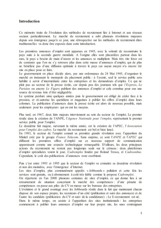 1
Introduction
Ce mémoire traite de l’évolution des méthodes de recrutement liée à Internet et aux réseaux
sociaux particulièrement. Le marché du recrutement a subi plusieurs révolutions majeures
depuis son émergence jusqu’à ce jour, une rétrospective sur les méthodes de recrutement dites
traditionnelles va donc être exposée dans cette introduction.
Les premières annonces d’emploi sont apparues en 1945, avec la volonté de reconstruire le
pays suite à la seconde guerre mondiale. A l’origine elles sont placardées partout dans les
rues, le pays a besoin de main d’œuvre et les annonces se multiplient. Mais très vite force est
de constater que l’on ne s’y retrouve plus dans cette masse d’annonces d’emploi, qui de plus
ne bénéficie pas d’une diffusion optimale à travers le pays car aucun moyen n’a encore été
mis en place pour ce faire.
Le gouvernement en place décide alors, par une ordonnance du 24 Mai 1945, d’organiser le
marché en instaurant le monopole du placement public : à l’avenir, seul le service public sera
habilité à servir d’intermédiaire entre les entreprises et les demandeurs d’emploi. Ce qui ne
plait pas au secteur de la presse écrite, car depuis peu des journaux tels que l’Express, Le
Parisien ou encore Le Figaro publient des annonces d’emploi et cela constitue pour eux une
source de revenus loin d’être négligeable.
Le système perdure ainsi quelques années puis le gouvernement est obligé de céder face à la
pression, et ré-autorise les quotidiens et magazines à publier les offres d’emploi dans leurs
colonnes. La publication d’annonces dans la presse écrite est alors de nouveau possible, mais
seulement pour les employeurs qui en ont les moyens.
Plus tard, en 1967, deux faits majeurs interviennent au sein du secteur de l’emploi. Le premier
réside dans la création de l’ANPE, l’Agence Nationale pour l’emploi, représentant le premier
service public pour l’emploi.
Le deuxième fait majeur, survenant la même année, est la création de l’APEC, l’Association
pour l’emploi des cadres. Le marché du recrutement est bel et bien lancé.
En 1983, le secteur de l’emploi connait sa première grande révolution avec l’apparition du
Minitel créé par le groupe France Telecom. Sans surprise, ce sont l’ANPE et l’APEC qui
diffusent les premières offres d’emploi sur ce nouveau support de communication
apparaissant comme une avancée technologique remarquable. D’ailleurs, les deux principaux
acteurs du recrutement ne restent pas longtemps seuls sur le créneau : deux plateformes
d’emploi spécialisées voient le jour, Cadremploi fondée par Roland Tresca, et Cadreonline.
Cependant, le coût des publications d’annonces reste exorbitant.
Puis c’est entre 1993 et 1995 que le secteur de l’emploi va connaitre sa deuxième révolution
et non des moindres, avec l’émergence d’Internet.
Les sites d’emploi, plus communément appelés « Jobboards » pullulent et cette fois les
services sont gratuits, ou à abonnement à coût très faible comme le propose Cadremploi.
On répertorie en l’an 2000 plusieurs centaines de sites d’emploi, ce qui donne lieu à un
retournement de situation concernant le marché des compétences : d’une pénurie de
compétences on passe aux piles de CV en masse sur les bureaux des entreprises.
L’évolution et le grand avantage avec les Jobboards réside dans le fait que maintenant chacun
dispose de son espace propre, les recruteurs d’un côté (publication et suivi des annonces) et de
l’autre les candidats (publication du CV et suivi de la candidature) ; Le E-recrutement est né.
Dans le même temps, on assiste à l’apparition des sites institutionnels : les entreprises
commencent à publier leurs annonces d’emploi sur leur propre site, les unes contraignant
 