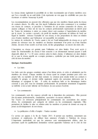 29
Le réseau donne également la possibilité de se faire recommander par d’autres membres avec
qui l’on a travaillé via un outil dédié. Cela représente un vrai gage de crédibilité aux yeux des
recruteurs et valorise beaucoup le profil.
Les recommandations ne peuvent être effectuées que par des membres faisant partie du réseau
de contacts directs. En effet, une fois inscrit l’utilisateur peut alors commencer à se constituer
son réseau de contacts, et procéder à l’invitation de ses anciens camarades de classes, ses
anciens collègues et bien sûr de tous les contacts professionnels représentant un intérêt pour
lui. Toutes les invitations à entrer en contact direct sont soumises à l’approbation du membre
qui la reçoit. La section « accueil » du profil du membre représente un tableau de bord sur
lequel le membre retrouve l’actualité de son réseau, et des propositions de mises en relation
avec d’autres membres que l’utilisateur est susceptible de connaitre.
Le moteur de recherche de Viadeo quant à lui est l’outil indispensable du réseau en ce qu’il
permet de retrouver tous les membres en fonction notamment d’un poste ou d’une fonction
choisie, du nom d’une société ou d’une école, du lieu géographique ou encore des mots clés.
L’inscription au réseau est gratuite mais l’utilisation est alors limitée. Pour avoir accès à
toutes les fonctionnalités du réseau il faut souscrire à un abonnement mensuel payant à tarifs
dégressifs allant de 7 à 30 euros environ selon la durée choisie. L’utilisateur est alors titulaire
de ce que le réseau appelle un « compte premium », symbolisé par une étoile jaune placée à
côté du nom du membre.
Quelques fonctionnalités
 Les hubs
Les hubs sont des groupes constitués autour d’un thème précis, et créés et administrés par les
membres du réseau. Chaque membre du réseau ayant un compte premium peut créer son
propre hub, ou rejoindre un hub déjà existant. Le créateur peut ensuite inviter ses contacts à
rejoindre le groupe, et devient visible également auprès des personnes intéressées par la
thématique et rejoignant le hub. Il existe de nombreux hubs et les thématiques traitées
couvrent à peu près tous les domaines professionnels. Ils permettent notamment d’augmenter
sa visibilité et de se tenir informé de l’évolution de son secteur d’activité.
 Les communautés
Les communautés sont des espaces privatifs mis à disposition des partenaires. Elles peuvent
être de nature professionnelle, estudiantine, associative ou encore culturelle.
Sur Viadeo on retrouvera principalement les communautés des associations des anciens
élèves, les communautés par catégorie de métiers ou les communautés régionales. Elles
permettent de faciliter la mise en relation entre les membres et permet de donner un coup de
pouce au développement de son réseau.
 La publication d’offre d’emploi : Viadeo recruiter
Ce service est apparu à la fin de l’année 2011. Il permet aux membres, notamment aux
recruteurs et employeurs, de diffuser leurs annonces d’emploi à l’intérieur du réseau.
L’importante particularité est que les annonces sont automatiquement ciblées, ainsi les
personnes ayant les qualifications demandées verront apparaitre l’annonce sur le côté de leur
 