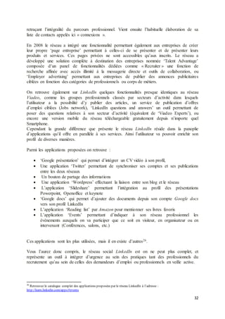 32
retraçant l’intégralité du parcours professionnel. Vient ensuite l’habituelle élaboration de sa
liste de contacts appelés ici « connexions ».
En 2008 le réseau a intégré une fonctionnalité permettant également aux entreprises de créer
leur propre ‘page entreprise’ permettant à celles-ci de se présenter et de présenter leurs
produits et services. Ces pages privées ne sont accessibles qu’aux inscrits. Le réseau a
développé une solution complète à destination des entreprises nommée ‘Talent Advantage’
composée d’un panel de fonctionnalités dédiées comme « Recruiter » une fonction de
recherche affinée avec accès illimité à la messagerie directe et outils de collaboration, ou
‘Employer advertising’ permettant aux entreprises de publier des annonces publicitaires
ciblées en fonction des catégories de professionnels ou corps de métiers.
On retrouve également sur LinkedIn quelques fonctionnalités presque identiques au réseau
Viadeo, comme les groupes professionnels classés par secteurs d’activité dans lesquels
l’utilisateur a la possibilité d’y publier des articles, un service de publication d’offres
d’emploi ciblées (Jobs network), ‘LinkedIn questions and answers’ un outil permettant de
poser des questions relatives à son secteur d’activité (équivalent de ‘Viadeo Experts’), ou
encore une version mobile du réseau téléchargeable gratuitement depuis n’importe quel
Smartphone.
Cependant la grande différence que présente le réseau LinkedIn réside dans la panoplie
d’applications qu’il offre en parallèle à ses services. Ainsi l’utilisateur va pouvoir enrichir son
profil de diverses manières.
Parmi les applications proposées on retrouve :
 ‘Google présentation’ qui permet d’intégrer un CV vidéo à son profil,
 Une application ‘Twitter’ permettant de synchroniser ses comptes et ses publications
entre les deux réseaux
 Un bouton de partage des informations
 Une application ‘Wordpress’ effectuant la liaison entre son blog et le réseau
 L’application ‘Slideshare’ permettant l’intégration au profil des présentations
Powerpoint, Openoffice et keynote
 ‘Google docs’ qui permet d’ajouter des documents depuis son compte Google docs
vers son profil LinkedIn
 L’application ‘Reading list’ par Amazon pour mentionner ses livres favoris
 L’application ‘Events’ permettant d’indiquer à son réseau professionnel les
évènements auxquels on va participer que ce soit en visiteur, en organisateur ou en
intervenant (Conférences, salons, etc.)
Ces applications sont les plus utilisées, mais il en existe d’autres26.
Vous l’aurez donc compris, le réseau social LinkedIn est on ne peut plus complet, et
représente un outil à intégrer d’urgence au sein des pratiques tant des professionnels du
recrutement qu’au sein de celles des demandeurs d’emploi ou professionnels en veille active.
26
Retrouvez le catalogue complet des applications proposées par le réseau LinkedIn à l’adresse :
http://learn.linkedin.com/apps/#events
 