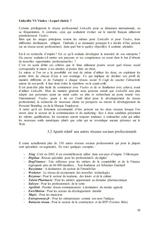 33
LinkedIn VS Viadeo : Lequel choisir ?
Certains privilégieront le réseau professionnel LinkedIn pour sa dimension internationale, ou
sa fréquentation. A contrario, ceux qui souhaitent évoluer sur le marché français utiliseront
prioritairement Viadeo.
Bien que les usages principaux restent les mêmes pour LinkedIn et pour Viadeo, leurs
différentes déclinaisons obligent l’individu à se demander pourquoi il a décidé d’être présent
sur un réseau social professionnel, dans quel but et quel(s) objectif(s) il souhaite atteindre.
Est-il en recherche d’emploi ? Est ce qu’il souhaite développer la notoriété de son entreprise ?
Ou encore souhaite-t-il mettre son parcours et ses compétences en avant dans le but d’obtenir
de nouvelles opportunités professionnelles ?
C’est en ayant défini ces critères que le futur utilisateur pourra savoir quel réseau social
correspondra le mieux à ses attentes et pourra faire un choix.
Le mieux si l’on en a la possibilité est tout de même d’utiliser les deux, en exploitant les
points forts de chacun d’eux à son avantage. Ce qui implique de décliner son profil de
manière différente et de l’adapter à chaque réseau social. Il s’agit de susciter l’attractivité
autour de son profil, il faut donc éviter la répétition ou le copié-collé.
Il est peut-être plus facile de commencer avec Viadeo et de se familiariser avec celui-ci, avant
d’utiliser LinkedIn. Mais de manière générale nous pouvons retenir que LinkedIn sera plus
adapté aux personnes ayant un statut cadre ou plus et recherchant un poste tourné vers
l’international. Viadeo quant à lui est l’outil idéal pour le développement du réseau
professionnel, la recherche de nouveaux clients ou prospects ou encore le développement du
Personal Branding ou de la Marque Employeur.
A noter qu’il est fortement recommandé d’être présent sur les deux réseaux lorsque l’on
œuvre dans le secteur de la communication et du marketing : face à deux candidats présentant
les mêmes qualifications, les recruteurs auront toujours tendance à embaucher celui qui utilise
les nouveaux outils numériques plutôt que celui qui ne revendique aucune présence sur le
Web.
3.2 Aparté relatif aux autres réseaux sociaux professionnels
Il existe actuellement plus de 150 autres réseaux sociaux professionnels qui pour la plupart
sont spécialisés ou segmentés. En voici quelques exemples :
- Xing : Créé en 2003, il est essentiellement utilisé dans son pays d’origine l’Allemagne
- Digikaa : Réseau spécialisé pour les professionnels du digital
- DogFinance : Une référence pour les métiers de la comptabilité et de la Finance
regroupant près de 66 000 membres... Son fondateur est Sébastien Guichard
- Buzzimmo : A destination du secteur de l’immobilier
- Worketer : Le réseau de recrutement des nouvelles technologies
- Rezotour : Pour le secteur du tourisme, des loisirs et de la culture
- Talent Pharmacie : Pour les métiers appartenant au domaine pharmaceutique
- Salezeo : Pour les professionnels de la vente
- Agrilink : Premier réseau communautaire à destination du monde agricole
- EnviMotion : Pour les acteurs du développement durable
- Mupiz : Pour les musiciens
- Entrepreneur.fr : Pour les entrepreneurs comme son nom l’indique
- Batiactu réseau : Pour le secteur de la construction et du BTP (Version Bêta)
 