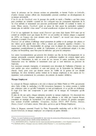 36
Aussi, la présence sur les réseaux sociaux est primordiale, et hormis Viadeo et LinkedIn,
d’autres réseaux sociaux offrent des fonctionnalités pouvant contribuer au développement de
sa marque personnelle.
C’est le cas de Facebook avec le passage des profils en mode « Timeline », qui bien conçu
peut constituer un véritable « journal de vie » retraçant tous les évènements importants de la
vie d’un individu et notamment son parcours professionnel détaillé s’il souhaite le mettre en
avant. Mieux encore, Facebook serait en passe de faire payer les particuliers souhaitant
donner plus de visibilité à leur statut30 et serait actuellement en phase de test de cette option.31
C’est le cas également du réseau social Pinterest qui existe déjà depuis 2010 mais qui ne
connaît un véritable essor que depuis fin 2011 où son nombre de visiteurs uniques a augmenté
de 429% en l’espace des trois derniers mois de l’année32, un record tout réseau social
confondu y compris Facebook.
Pinterest est un tableau d’affichage virtuel permettant de publier et de partager des photos et
des vidéos qu’on appelle alors des « Pins », classés par catégories appelées « boards ». Le
réseau social offre des fonctionnalités de partage avec la plupart des autres réseaux sociaux
augmentant considérablement la viralité de l’information, et est parfaitement adapté à la mise
en place de Storytelling aussi bien pour les individus que pour les entreprises.
Les autres recommandations qui peuvent être données aux fins du bon développement de sa
marque personnelle consistent également en la publication régulière de contenu digital après
curation de l’information, la mise en avant de ses travaux et autres portfolios, ou encore
l’interaction avec les individus et notamment ceux qui se sont intéressés au parcours de
l’individu.
Les nouveaux concepts émergents, et notamment ceux découlant de l’utilisation d’Internet, ne
sont parfois pas assez considérés et sont mal perçus car ils bousculent les habitudes de
chacun. Aussi, pour ceux qui doutent encore de l’utilité de la gestion de son identité
numérique, les deux dernières parties traitant de la marque employeur et des enjeux de l’e-
réputation vont certainement les convaincre du contraire de manière définitive.
Marque Employeur
Le concept de Marque employeur a été créé et déposé par Didier Pitelet en 1998, qui présente
alors l’idée d’allier le marketing à la RH (ressources humaines). La notion consiste à établir
une cohérence entre ce qu’offre l’entreprise en tant qu’employeur, et ce qu’elle est réellement.
Il s'agit d’en faire une composante à part entière de la marque de l’entreprise qu’elle
symbolise.
Et plus de dix ans après, chaque entreprise possède sa marque employeur. Un classement des
20 comptes Twitter Marque employeur les plus influents a été édité par Laurent Brouat,
consultant en stratégie de recrutement 2.0, parmi lesquels on retrouve de grandes enseignes
tous secteurs d’activité confondus : Groupama, Auchan, SNCF, BNP Paribas, Danone,
Disney, Canal+ et d’autres encore. Mais alors, qu’est-ce que la Marque Employeur.
Selon le blogueur renommé Franck La Pinta, Responsable marketing web et RH 2.0 à la
Société Générale, la marque employeur est composée de quatre éléments :
30
Statut : Un statut Facebook est une fonctionnalité de mise à jour du contenu du profilpermettant aux utilisateurs de
discuter de leurs pensées, de leurs intérêts, de leur localisation, etc.
31 A.L. RAFFESTIN (2012), « Facebook testeles statuts payantspour les particuliers », www.blogdumoderateur.com
32 S. DANGEL(2012), « Pourquoi vous avez intérêt à utiliser Pinterest ? », www.marketing-etudiant.fr
 