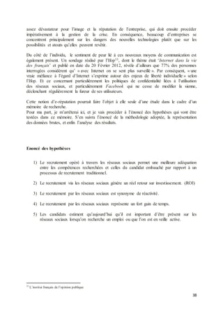 38
assez dévastateur pour l’image et la réputation de l’entreprise, qui doit ensuite procéder
impérativement à la gestion de la crise. En conséquence, beaucoup d’entreprises se
concentrent principalement sur les dangers des nouvelles technologies plutôt que sur les
possibilités et atouts qu’elles peuvent revêtir.
Du côté de l’individu, le sentiment de peur lié à ces nouveaux moyens de communication est
également présent. Un sondage réalisé par l’Ifop33, dont le thème était ‘Internet dans la vie
des français’ et publié en date du 20 Février 2012, révèle d’ailleurs que 77% des personnes
interrogées considèrent qu’ « avec Internet on se sent plus surveillé ». Par conséquent, « une
vraie méfiance à l’égard d’Internet s’exprime autour des enjeux de liberté individuelle » selon
l’Ifop. Et ce concernant particulièrement les politiques de confidentialité liées à l’utilisation
des réseaux sociaux, et particulièrement Facebook qui ne cesse de modifier la sienne,
déclenchant régulièrement la fureur de ses utilisateurs.
Cette notion d’e-réputation pourrait faire l’objet à elle seule d’une étude dans le cadre d’un
mémoire de recherche.
Pour ma part, je m’arrêterai ici, et je vais procéder à l’énoncé des hypothèses qui vont être
testées dans ce mémoire. S’en suivra l’énoncé de la méthodologie adoptée, la représentation
des données brutes, et enfin l’analyse des résultats.
Enoncé des hypothèses
1) Le recrutement opéré à travers les réseaux sociaux permet une meilleure adéquation
entre les compétences recherchées et celles du candidat embauché par rapport à un
processus de recrutement traditionnel.
2) Le recrutement via les réseaux sociaux génère un réel retour sur investissement. (ROI)
3) Le recrutement par les réseaux sociaux est synonyme de réactivité.
4) Le recrutement par les réseaux sociaux représente un fort gain de temps.
5) Les candidats estiment qu’aujourd’hui qu’il est important d’être présent sur les
réseaux sociaux lorsqu’on recherche un emploi ou que l’on est en veille active.
33
L’institut français de l’opinion publique
 