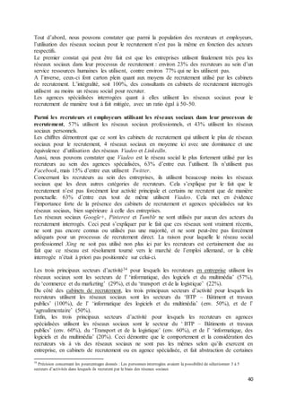 40
Tout d’abord, nous pouvons constater que parmi la population des recruteurs et employeurs,
l’utilisation des réseaux sociaux pour le recrutement n’est pas la même en fonction des acteurs
respectifs.
Le premier constat qui peut être fait est que les entreprises utilisent finalement très peu les
réseaux sociaux dans leur processus de recrutement : environ 23% des recruteurs au sein d’un
service ressources humaines les utilisent, contre environ 77% qui ne les utilisent pas.
A l’inverse, ceux-ci font carton plein quant aux moyens de recrutement utilisé par les cabinets
de recrutement. L’intégralité, soit 100%, des consultants en cabinets de recrutement interrogés
utilisent au moins un réseau social pour recruter.
Les agences spécialisées interrogées quant à elles utilisent les réseaux sociaux pour le
recrutement de manière tout à fait mitigée, avec un ratio égal à 50-50.
Parmi les recruteurs et employeurs utilisant les réseaux sociaux dans leur processus de
recrutement, 57% utilisent les réseaux sociaux professionnels, et 43% utilisent les réseaux
sociaux personnels.
Les chiffres démontrent que ce sont les cabinets de recrutement qui utilisent le plus de réseaux
sociaux pour le recrutement, 4 réseaux sociaux en moyenne ici avec une dominance et une
équivalence d’utilisation des réseaux Viadeo et LinkedIn.
Aussi, nous pouvons constater que Viadeo est le réseau social le plus fortement utilisé par les
recruteurs au sein des agences spécialisées, 63% d’entre eux l’utilisent. Ils n’utilisent pas
Facebook, mais 15% d’entre eux utilisent Twitter.
Concernant les recruteurs au sein des entreprises, ils utilisent beaucoup moins les réseaux
sociaux que les deux autres catégories de recruteurs. Cela s’explique par le fait que le
recrutement n’est pas forcément leur activité principale et certains ne recrutent que de manière
ponctuelle. 63% d’entre eux tout de même utilisent Viadeo. Cela met en évidence
l’importance forte de la présence des cabinets de recrutement et agences spécialisées sur les
réseaux sociaux, bien supérieure à celle des entreprises.
Les réseaux sociaux Google+, Pinterest et Tumblr ne sont utilisés par aucun des acteurs du
recrutement interrogés. Ceci peut s’expliquer par le fait que ces réseaux sont vraiment récents,
ne sont pas encore connus ou utilisés pas une majorité, et ne sont peut-être pas forcément
adéquats pour un processus de recrutement direct. La raison pour laquelle le réseau social
professionnel Xing ne soit pas utilisé non plus ici par les recruteurs est certainement due au
fait que ce réseau est résolument tourné vers le marché de l’emploi allemand, or la cible
interrogée n’était à priori pas positionnée sur celui-ci.
Les trois principaux secteurs d’activité34 pour lesquels les recruteurs en entreprise utilisent les
réseaux sociaux sont les secteurs de l’ ‘informatique, des logiciels et du multimédia’ (57%),
du ‘commerce et du marketing’ (29%), et du ‘transport et de la logistique’ (22%).
Du côté des cabinets de recrutement, les trois principaux secteurs d’activité pour lesquels les
recruteurs utilisent les réseaux sociaux sont les secteurs du ‘BTP – Bâtiment et travaux
publics’ (100%), de l’ ‘informatique des logiciels et du multimédia’ (env. 50%), et de l’
‘agroalimentaire’ (50%).
Enfin, les trois principaux secteurs d’activité pour lesquels les recruteurs en agences
spécialisées utilisent les réseaux sociaux sont le secteur du ‘ BTP – Bâtiments et travaux
publics’ (env. 60%), du ‘Transport et de la logistique’ (env. 60%), et de l’ ‘informatique, des
logiciels et du multimédia’ (20%). Ceci démontre que le comportement et la considération des
recruteurs vis à vis des réseaux sociaux ne sont pas les mêmes selon qu’ils exercent en
entreprise, en cabinets de recrutement ou en agence spécialisée, et fait abstraction de certaines
34
Précision concernant les pourcentages donnés : Les personnes interrogées avaient la possibilité de sélectionner 3 à 5
secteurs d’activités dans lesquels ils recrutent par le biais des réseaux sociaux
 