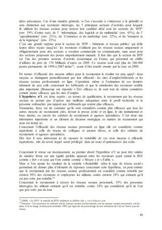 41
idées préconçues. Car d’une manière générale, si l’on s’accorde à s’intéresser à la globalité et
sans distinction aux recruteurs interrogés, les 5 principaux secteurs d’activités pour lesquels
ils utilisent les réseaux sociaux pour trouver leur candidat idéal sont les secteurs du ‘BTP’
(env. 59% d’entre eux), de l’ ‘informatique, des logiciels et du multimédia’ (env. 45%), de l’
‘agroalimentaire’ (env. 23%), du ‘Commerce et du marketing’ (env. 22%), et du ‘transport et
de la logistique’ (env. 22%).
C’est une grande surprise pour le secteur du ‘BTP - bâtiments et travaux publics’ qui défie
toutes idées reçues jusqu’ici : les recruteurs n’utilisent pas les réseaux sociaux uniquement et
obligatoirement pour des secteurs à vocation commerciale ou communicante, mais aussi pour
des secteurs proposant des postes majoritairement manuels. Il faut dire que le secteur du BTP
est l’un des premiers secteurs d’activité économique en France qui présentait un chiffre
d’affaires de près de 170 Milliards d’euros en 2009. Ce secteur avait créé plus de 340 000
postes permanents de 1998 à 2007 inclus35, avant d’être touché ensuite par la crise en 2008.
En termes d’efficacité des moyens utilisés pour le recrutement le résultat est sans appel : deux
moyens se distinguent particulièrement par leur efficacité : les sites d’emploi/Jobboards et les
réseaux sociaux professionnels en ligne. Cependant, même si l’estimation de ces derniers
talonnent de peu celle concernant les Jobboards et que la satisfaction des recruteurs semble
plus importante (Beaucoup ont répondu « Très efficace »), ils sont tout de même considérés
comme moins efficaces que les sites d’emploi.
L’hypothèse n°1 est donc rejetée : en termes de qualification, le recrutement par les réseaux
sociaux ne permet pas d’opérer une meilleure adéquation entre le profil recherché et la
personne embauchée par rapport aux Jobboards qui restent plus efficaces.
Néanmoins, force est de constater qu’ils sont considérés comme plus efficaces que tous les
autres moyens de recrutement cités, devant la presse écrite et en ligne, le site institutionnel et
base interne, ou encore les cabinets de recrutement et agences spécialisées. C’est donc une
information importante et un élément de décision stratégique en matière de recrutement qui
nous est donné ici.
Concernant l’efficacité des réseaux sociaux personnels en ligne elle est considérée comme
équivalente à celle du réseau de collègues et anciens élèves, et celle des cabinets de
recrutement et agences spécialisées.
Dès lors il sera intéressant ici de mesurer la rentabilité de ces trois moyens à efficacité
équivalente, afin de savoir lequel serait privilégié dans un souci d’optimisation des coûts.
Concernant le retour sur investissement, au premier abord l’hypothèse n°2 ne peut être validée
de manière ferme car une égalité parfaite apparait entre les recruteurs ayant estimé le ROI
comme « fort » et ceux qui l’ont estimé comme « Moyen » et « Faible ».
Mais si l’on ajoute les résultats de la variable « Rentabilité selon le type de réseau social »
permettant de donner plus d’éléments de réponses concernant cette hypothèse, on peut estimer
que le recrutement par les réseaux sociaux professionnels est considéré comme rentable par
environ 50% des recruteurs et employeurs les utilisant, contre environ 24% qui estiment qu’il
est peu voire pas rentable.36
Concernant le recrutement à travers les réseaux sociaux personnels, 35% des personnes
interrogées les utilisant estiment qu’il est rentable, contre 24% qui considèrent qu’il ne l’est
que peu voire pas du tout.
35
(2008) « Le BTP : le marché du BTP, tendances et chiffres clés », www.keltravo.com
36
Précision : Les recruteurs ici utilisent soit les réseaux sociaux professionnels, soit les réseaux sociaux personnels, soit les
deux, d’où la marge restantepour atteindre 100% qui équivaut au pourcentage de non utilisation de l’un ou l’autre typede
réseau.
 
