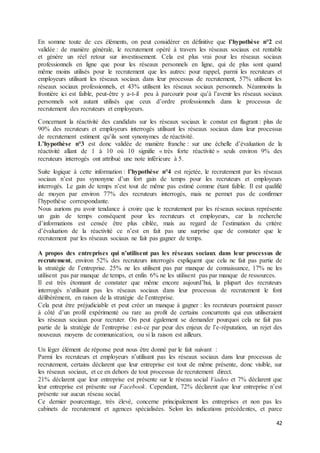 42
En somme toute de ces éléments, on peut considérer en définitive que l’hypothèse n°2 est
validée : de manière générale, le recrutement opéré à travers les réseaux sociaux est rentable
et génère un réel retour sur investissement. Cela est plus vrai pour les réseaux sociaux
professionnels en ligne que pour les réseaux personnels en ligne, qui de plus sont quand
même moins utilisés pour le recrutement que les autres: pour rappel, parmi les recruteurs et
employeurs utilisant les réseaux sociaux dans leur processus de recrutement, 57% utilisent les
réseaux sociaux professionnels, et 43% utilisent les réseaux sociaux personnels. Néanmoins la
frontière ici est faible, peut-être y a-t-il peu à parcourir pour qu’à l’avenir les réseaux sociaux
personnels soit autant utilisés que ceux d’ordre professionnels dans le processus de
recrutement des recruteurs et employeurs.
Concernant la réactivité des candidats sur les réseaux sociaux le constat est flagrant : plus de
90% des recruteurs et employeurs interrogés utilisant les réseaux sociaux dans leur processus
de recrutement estiment qu’ils sont synonymes de réactivité.
L’hypothèse n°3 est donc validée de manière franche : sur une échelle d’évaluation de la
réactivité allant de 1 à 10 où 10 signifie « très forte réactivité » seuls environ 9% des
recruteurs interrogés ont attribué une note inférieure à 5.
Suite logique à cette information : l’hypothèse n°4 est rejetée, le recrutement par les réseaux
sociaux n’est pas synonyme d’un fort gain de temps pour les recruteurs et employeurs
interrogés. Le gain de temps n’est tout de même pas estimé comme étant faible. Il est qualifié
de moyen par environ 77% des recruteurs interrogés, mais ne permet pas de confirmer
l’hypothèse correspondante.
Nous aurions pu avoir tendance à croire que le recrutement par les réseaux sociaux représente
un gain de temps conséquent pour les recruteurs et employeurs, car la recherche
d’informations est censée être plus ciblée, mais au regard de l’estimation du critère
d’évaluation de la réactivité ce n’est en fait pas une surprise que de constater que le
recrutement par les réseaux sociaux ne fait pas gagner de temps.
A propos des entreprises qui n’utilisent pas les réseaux sociaux dans leur processus de
recrutement, environ 52% des recruteurs interrogés expliquent que cela ne fait pas partie de
la stratégie de l’entreprise. 25% ne les utilisent pas par manque de connaissance, 17% ne les
utilisent pas par manque de temps, et enfin 6% ne les utilisent pas par manque de ressources.
Il est très étonnant de constater que même encore aujourd’hui, la plupart des recruteurs
interrogés n’utilisant pas les réseaux sociaux dans leur processus de recrutement le font
délibérément, en raison de la stratégie de l’entreprise.
Cela peut être préjudiciable et peut créer un manque à gagner : les recruteurs pourraient passer
à côté d’un profil expérimenté ou rare au profit de certains concurrents qui eux utiliseraient
les réseaux sociaux pour recruter. On peut également se demander pourquoi cela ne fait pas
partie de la stratégie de l’entreprise : est-ce par peur des enjeux de l’e-réputation, un rejet des
nouveaux moyens de communication, ou si la raison est ailleurs.
Un léger élément de réponse peut nous être donné par le fait suivant :
Parmi les recruteurs et employeurs n’utilisant pas les réseaux sociaux dans leur processus de
recrutement, certains déclarent que leur entreprise est tout de même présente, donc visible, sur
les réseaux sociaux, et ce en dehors de tout processus de recrutement direct.
21% déclarent que leur entreprise est présente sur le réseau social Viadeo et 7% déclarent que
leur entreprise est présente sur Facebook. Cependant, 72% déclarent que leur entreprise n’est
présente sur aucun réseau social.
Ce dernier pourcentage, très élevé, concerne principalement les entreprises et non pas les
cabinets de recrutement et agences spécialisées. Selon les indications précédentes, et parce
 