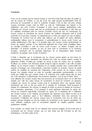 45
Conclusion
Force est de constater que les réseaux sociaux se sont bel et bien forgé une place de qualité au
sein du secteur de l’emploi, ce qui fait d’eux des outils presque incontournables dans les
processus de recrutement ou dans la recherche d’emploi. Cela est plus vrai pour certains
secteurs d’activités comme celui du ‘BTP’ ou celui de ‘l’informatique des logiciels et du
multimédia’, que pour d’autres. Cependant il existe encore quelques inadéquations entre
l’utilisation des réseaux sociaux faite par les professionnels du recrutement et celle faite par
les candidats, notamment entre les secteurs d’activités encore une fois. En conséquence les
réseaux sociaux ne permettent pas encore d’opérer une meilleure adéquation entre le profil
recherché et la personne contactée ou embauchée par ce biais, par rapport aux sites d’emplois.
Néanmoins, ils s’avèrent tout de même plus efficaces que la plupart des autres méthodes
traditionnelles utilisées pour le recrutement, et particulièrement le réseau social Viadeo qui
semble définitivement s’être hissé à la première place des réseaux sociaux professionnels en
France de manière pérenne. Il sera intéressant également lors d’une étude scientifique future,
de surveiller l’évolution à venir du réseau social Google+ en matière d’emploi, afin de
déterminer s’il pourrait constituer ou non un atout pour le recrutement ou la recherche
d’emploi, caractérisé par la probable importance de sa fréquentation future lorsqu’il
bénéficiera de quelques mois de plus d’existence.
L’étude a démontré que le recrutement par les réseaux sociaux génère un réel retour sur
investissement, et permet notamment une réduction des coûts sur certains aspects, comme la
publication d’offres d’emploi par exemple ou encore la prise de contact avec un candidat.
D’ailleurs ces derniers sont fortement réactifs lorsqu’il s’agit de répondre à une offre d’emploi
diffusée sur les réseaux sociaux. L’utilisation de ces derniers présente donc à priori plutôt une
majorité d’avantages que d’inconvénients concernant l’emploi. Et pourtant. Encore un grand
nombre de candidats ne mesurent pas l’importance d’être présent sur les réseaux sociaux
lorsque l’on souhaite obtenir ou saisir de nouvelles opportunités professionnelles, et n’en
voient pas l’utilité bien que certains soient à la recherche d’un emploi depuis plus de deux
ans. Côté entreprises et départements des ressources humaines c’est un peu la même chose.
Leur utilisation des réseaux sociaux dans leur processus de recrutement direct est en effet bien
moindre que celle des autres acteurs du recrutement. Et parmi les recruteurs en entreprise
n’utilisant pas encore les réseaux sociaux pour le recrutement direct, une majorité déclare
franchement que cela ne fait pas partie de la stratégie de l’entreprise, motif devançant le
manque de connaissance des réseaux, le manque de temps ou encore le manque de ressources.
Une constatation surprenante. C’est pourquoi il serait également intéressant de mener des
travaux de recherche approfondie concernant les enjeux de l’e-réputation liés à l’utilisation
des réseaux sociaux, et les solutions qui pourraient être apportées pour effacer la peur ou la
réticence des entreprises quant à leur utilisation, notamment dans leur processus de
recrutement. L’utilisation des réseaux sociaux pour le recrutement reste tout de même une
pratique presque banalisée au sein des cabinets de recrutement et des agences spécialisées. Et
cette méthode employée pour le recrutement apparait de manière générale comme
parfaitement crédible.
Pour conclure, en somme toute de ces éléments nous pouvons imaginer un bel avenir pour le
recrutement par les réseaux sociaux, qui n’a sans doute pas fini d’évoluer au gré des
technologies, et de faire parler de lui.
 