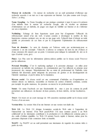 47
Moteur de recherche : Un moteur de recherche est un outil permettant d’effectuer une
recherche associée à un mot ou à une expression sur Internet. Les plus connus sont Google,
Yahoo !, et Bing.
Name Googling : Le Name Googling est une pratique consistant à taper le nom et le prénom
d’un individu dans le moteur de recherche Google, afin de récolter un maximum
d’informations sur cet individu, de jauger son degré de visibilité sur Internet et de s’informer
sur son e-réputation.
Netlinking : Echange de liens hypertexte ayant pour but d’augmenter l’efficacité du
référencement naturel d’un site web. L’action consiste à développer le nombre de liens
hypertextes externes pointant vers un site ou une page web, l’objectif étant d’obtenir un trafic
qualifié en provenance de ces liens et par là d’augmenter l’optimisation du référencement
naturel.
Nom de domaine : Le nom de domaine est l’adresse saisie par un internaute pour se
connecter à un site (exemple : Yahoo.fr). L’adresse se compose du nom du site (Yahoo) et
d’une extension (fr) séparés par un point. L’extension peut indiquer la nationalité (fr, uk) ou le
type d’activité (com, gov).
Pin(s) : Les Pins sont les informations (photos,vidéos) publiés sur le réseau social Pinterest
par les utilisateurs.
Personal Branding : C’est le marketing appliqué à la personne physique : on utilise pour
promouvoir un individu des techniques de communication que l’on utiliserait en principe pour
promouvoir des marques. Majoritairement liée au statut de professionnel de l’individu, cette
méthode fait désormais partie intégrante du processus de gestion et de développement de
l’identité numérique et par là même de l’e-réputation.
Réseau social : Un réseau social est une communauté d’individus ou d’organisations en
relation directe ou indirecte, rassemblée en fonction de centres d’intérêts communs, comme
par exemple les goûts musicaux, les passions ou encore la vie professionnelle.
Statut : Un statut Facebook est une fonctionnalité de mise à jour du contenu du profil
permettant aux utilisateurs de discuter de leurs pensées, de leurs intérêts, de leur localisation,
Etc.
Tweet : Un tweet est un court message de 140 caractères maximum publié sur le réseau social
Twitter, d’où son nom.
Version bêta : La version bêta d’un site Internet est une version test dudit site.
Web 2.0 : Le Web 2.0 désigne la mutation sociale du Web suite à l’apparition de
l’interactivité sur Internet. D’un Web passif (Web 1.0) nous sommes passés à un Web
collaboratif où les internautes contribuent à la production et à la diffusion de contenus grâce à
des outils d’édition simplifiés. Le Web 2.0 permet l’accès rapide à Internet, même pour les
personnes disposant d’une connexion lente ou instable.
WebTV : La WebTV est un outil permettant aux internautes de regarder du contenu vidéo à
partir du web.
 