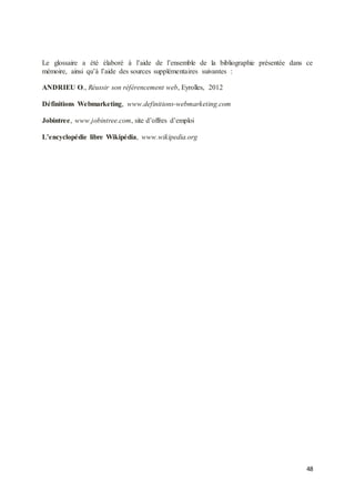 48
Le glossaire a été élaboré à l’aide de l’ensemble de la bibliographie présentée dans ce
mémoire, ainsi qu’à l’aide des sources supplémentaires suivantes :
ANDRIEU O., Réussir son référencement web, Eyrolles, 2012
Définitions Webmarketing, www.definitions-webmarketing.com
Jobintree, www.jobintree.com, site d’offres d’emploi
L’encyclopédie libre Wikipédia, www.wikipedia.org
 